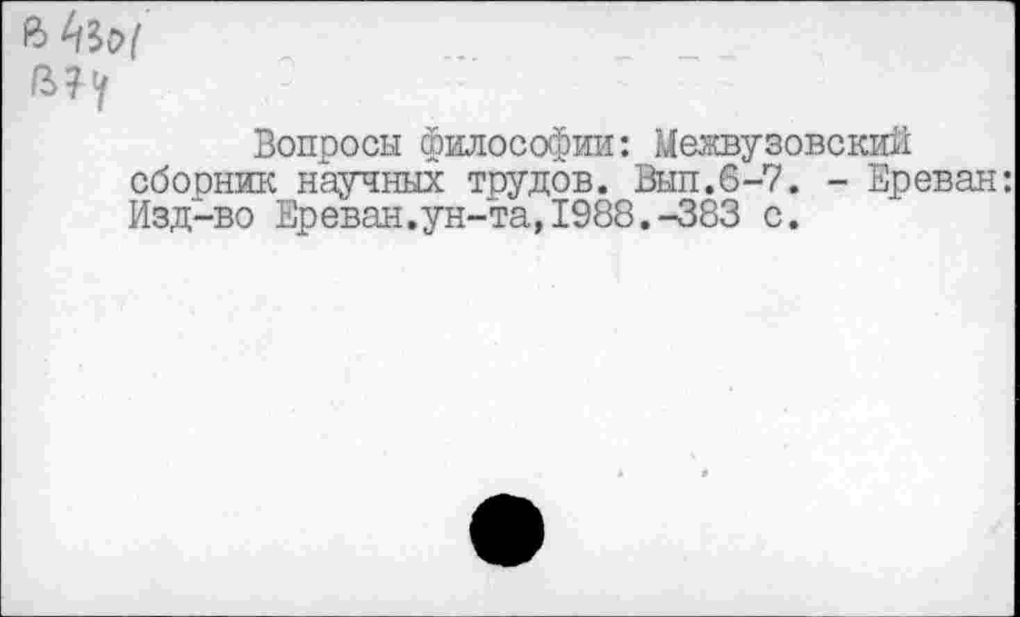 ﻿4^9/
Вопросы философии: Межвузовский сборник научных трудов. Вып.6-7. - Ереван: Изд-во Ереван.ун-та,1988.-383 с.